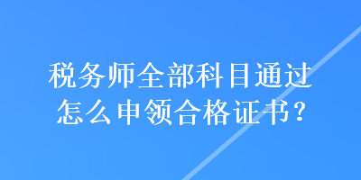 稅務(wù)師全部科目通過怎么申領(lǐng)合格證書？