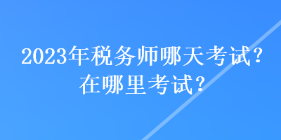 2023年稅務(wù)師哪天考試？在哪里考試？