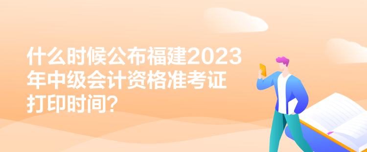 什么時候公布福建2023年中級會計資格準考證打印時間？
