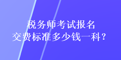 稅務(wù)師考試報(bào)名交費(fèi)標(biāo)準(zhǔn)多少錢(qián)一科？