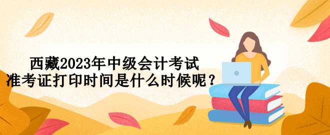西藏2023年中級會計(jì)考試準(zhǔn)考證打印時間是什么時候呢？