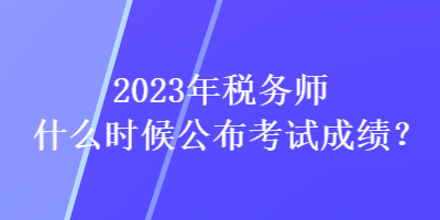 2023年稅務(wù)師什么時(shí)候公布考試成績(jī)？
