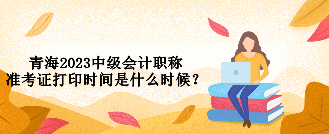青海2023中級會計(jì)職稱準(zhǔn)考證打印時間是什么時候？