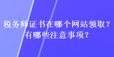 稅務(wù)師證書在哪個(gè)網(wǎng)站領(lǐng)??？有哪些注意事項(xiàng)？
