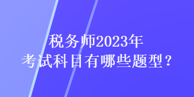 稅務(wù)師2023年考試科目有哪些題型？