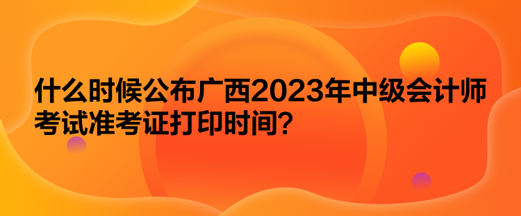 什么時候公布廣西2023年中級會計師考試準考證打印時間？
