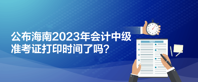 公布海南2023年會計中級準(zhǔn)考證打印時間了嗎？