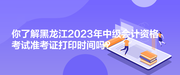 你了解黑龍江2023年中級會計資格考試準考證打印時間嗎？