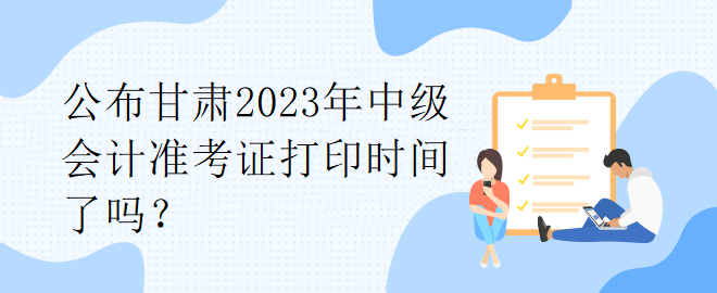 公布甘肅2023年中級會計準考證打印時間了嗎？