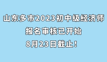 山東多市2023年初中級經(jīng)濟(jì)師報名審核已開始 8月23日截止！