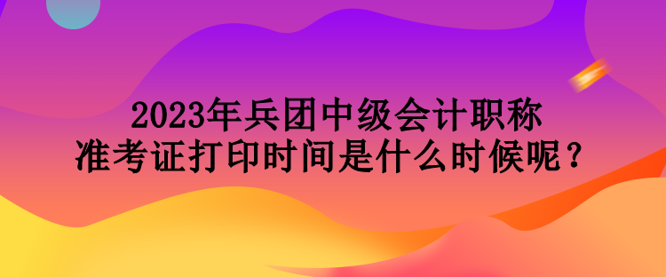2023年兵團中級會計職稱準考證打印時間是什么時候呢？