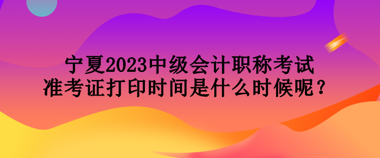 寧夏2023中級(jí)會(huì)計(jì)職稱考試準(zhǔn)考證打印時(shí)間是什么時(shí)候呢？