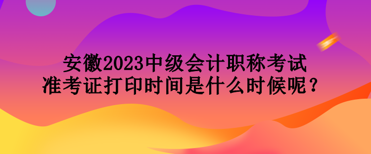 安徽2023中級(jí)會(huì)計(jì)職稱考試準(zhǔn)考證打印時(shí)間是什么時(shí)候呢？