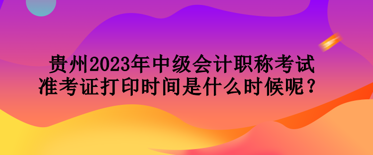 貴州2023年中級(jí)會(huì)計(jì)職稱考試準(zhǔn)考證打印時(shí)間是什么時(shí)候呢？