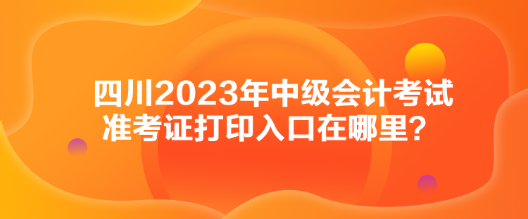 四川2023年中級(jí)會(huì)計(jì)考試準(zhǔn)考證打印入口在哪里？