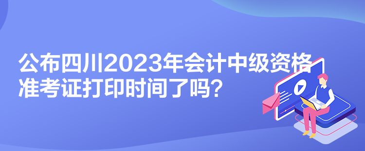 公布四川2023年會(huì)計(jì)中級(jí)資格準(zhǔn)考證打印時(shí)間了嗎？
