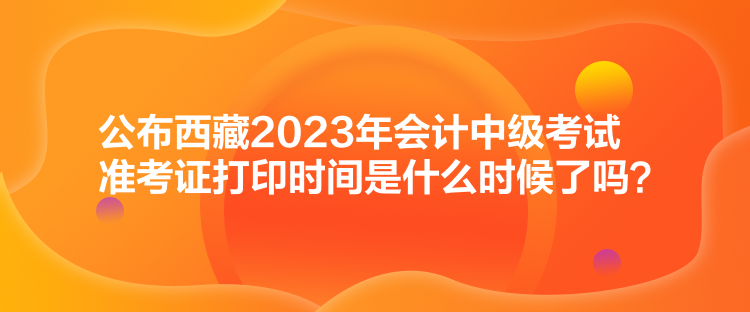 公布西藏2023年會計中級考試準考證打印時間是什么時候了嗎？