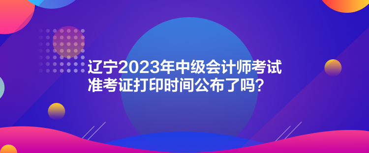 遼寧2023年中級會計(jì)師考試準(zhǔn)考證打印時(shí)間公布了嗎？