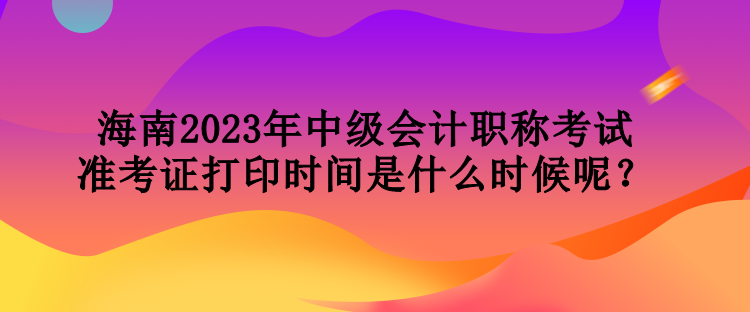 海南2023年中級會計職稱考試準考證打印時間是什么時候呢？