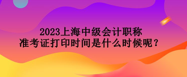 2023上海中級會(huì)計(jì)職稱準(zhǔn)考證打印時(shí)間是什么時(shí)候呢？