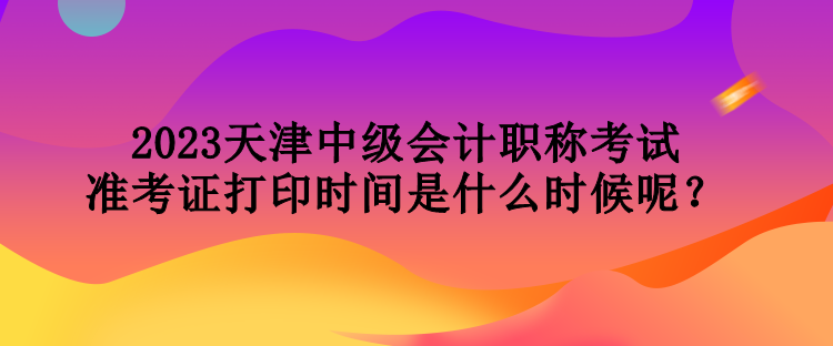 2023天津中級會計職稱考試準(zhǔn)考證打印時間是什么時候呢？