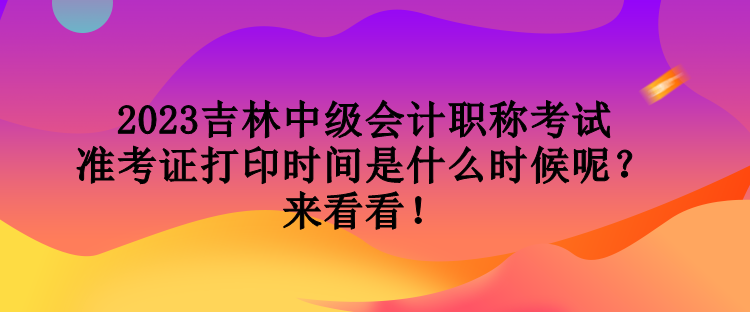 2023吉林中級會計職稱考試準(zhǔn)考證打印時間是什么時候呢？來看看！