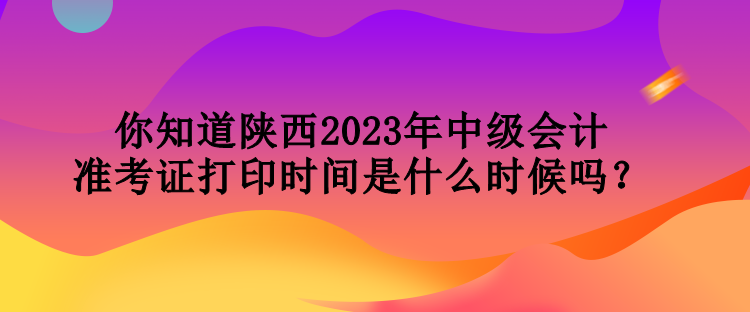 你知道陜西2023年中級會計(jì)準(zhǔn)考證打印時間是什么時候嗎？
