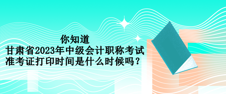 你知道甘肅省2023年中級(jí)會(huì)計(jì)職稱考試準(zhǔn)考證打印時(shí)間是什么時(shí)候嗎？