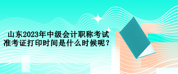山東2023年中級(jí)會(huì)計(jì)職稱考試準(zhǔn)考證打印時(shí)間是什么時(shí)候呢？
