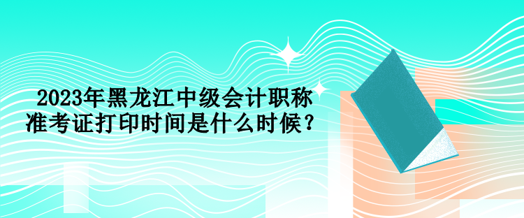 2023年黑龍江中級會計職稱準(zhǔn)考證打印時間是什么時候？