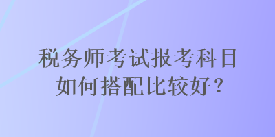 稅務(wù)師考試報考科目如何搭配比較好？