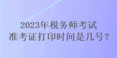 2023年稅務(wù)師考試準(zhǔn)考證打印時(shí)間是幾號(hào)？