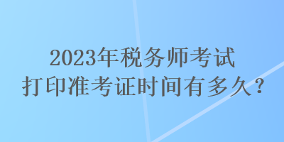 2023年稅務(wù)師考試打印準考證時間有多久？
