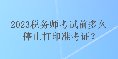 2023稅務(wù)師考試前多久停止打印準考證？