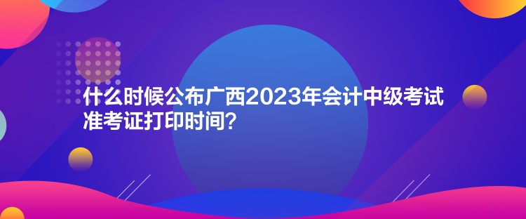 什么時候公布廣西2023年會計(jì)中級考試準(zhǔn)考證打印時間？