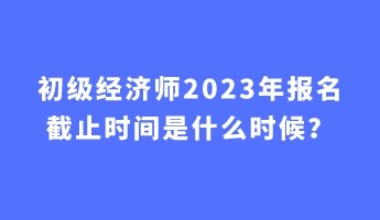 初級(jí)經(jīng)濟(jì)師2023年報(bào)名截止時(shí)間是什么時(shí)候？