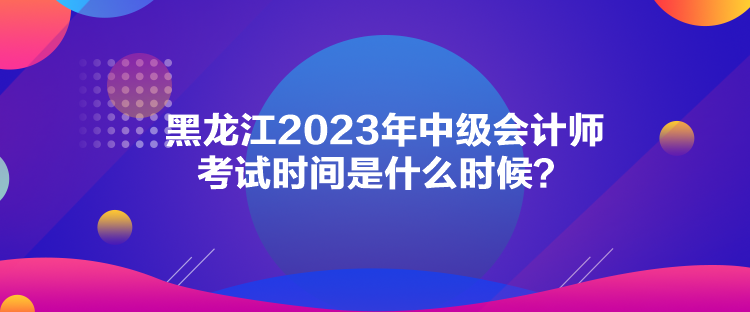 黑龍江2023年中級會計(jì)師考試時(shí)間是什么時(shí)候？