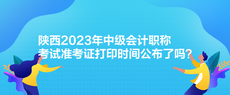 陜西2023年中級會計職稱考試準(zhǔn)考證打印時間公布了嗎？