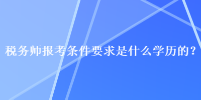 稅務(wù)師報考條件要求是什么學(xué)歷的？