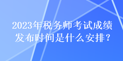 2023年稅務(wù)師考試成績發(fā)布時間是什么安排？