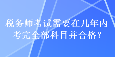 稅務師考試需要在幾年內(nèi)考完全部科目并合格？