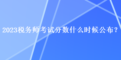 2023稅務師考試分數(shù)什么時候公布？