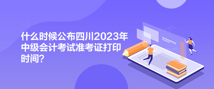 什么時(shí)候公布四川2023年中級(jí)會(huì)計(jì)考試準(zhǔn)考證打印時(shí)間？