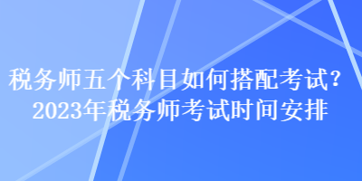 稅務(wù)師五個(gè)科目如何搭配考試？2023年稅務(wù)師考試時(shí)間安排