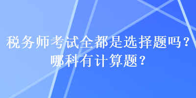 稅務(wù)師考試全都是選擇題嗎？哪科有計算題？