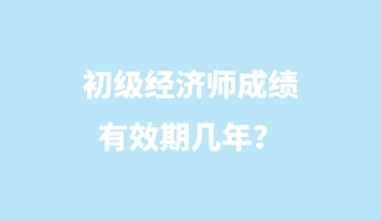 初級(jí)經(jīng)濟(jì)師成績有效期幾年？