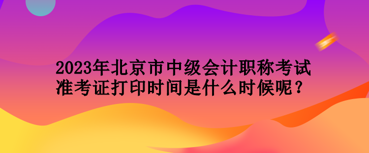 2023年北京市中級會計職稱考試準(zhǔn)考證打印時間是什么時候呢？