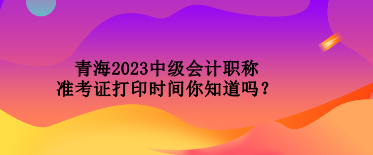 青海2023中級會計職稱準考證打印時間你知道嗎？