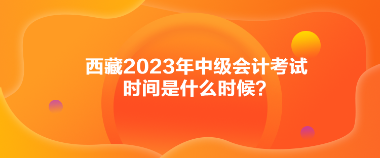 西藏2023年中級(jí)會(huì)計(jì)考試時(shí)間是什么時(shí)候？