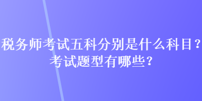 稅務(wù)師考試五科分別是什么科目？考試題型有哪些？